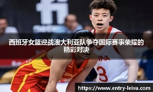 西班牙女篮迎战澳大利亚队争夺国际赛事荣耀的精彩对决