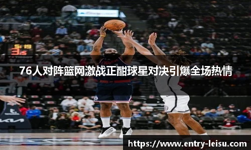 76人对阵篮网激战正酣球星对决引爆全场热情