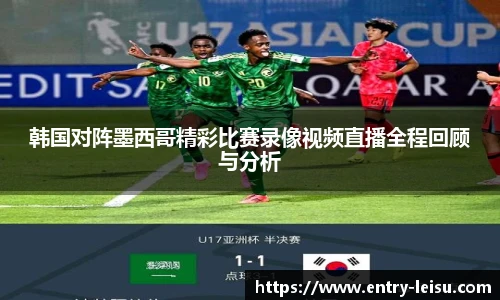 韩国对阵墨西哥精彩比赛录像视频直播全程回顾与分析