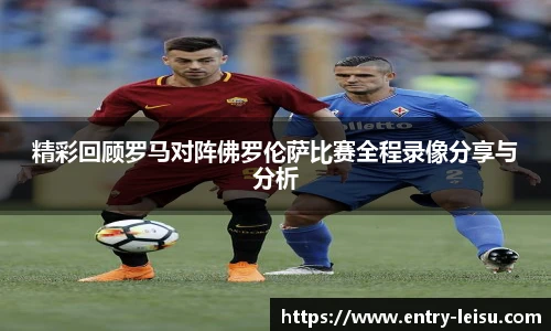 精彩回顾罗马对阵佛罗伦萨比赛全程录像分享与分析