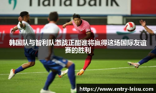 韩国队与智利队激战正酣谁将赢得这场国际友谊赛的胜利